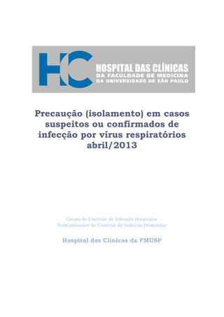 Precaução (isolamento) em casos
suspeitos ou confirmados de
infecção por vírus respiratórios
abril/2013
Grupo de Controle de Infecção Hospitalar
SubComissões de Controle de Infecção Hospitalar
Hospital das Clínicas da FMUSP
 