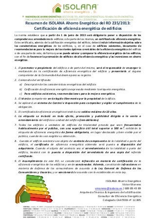  
 
Resumen de ISOLANA Ahorro Energético del RD 235/2013:  
Certificación de eficiencia energética de edificios 
La  norma  establece  que  a  partir  de  1  de  junio  de  2013  será  obligatorio  poner  a  disposición  de  los 
compradores o arrendadores de edificios o de parte de los mismos, un certificado de eficiencia energética. 
Este certificado, además de la calificación energética del edificio, deberá incluir información objetiva sobre 
las  características  energéticas  de  los  edificios,  y,  en  el  caso  de  edificios  existentes,  documento  de 
recomendaciones para la mejora de los niveles óptimos o rentables de la eficiencia energética del edificio 
o de una parte de este, de forma que se pueda valorar y comparar la eficiencia energética de los edificios, 
con el fin de favorecer la promoción de edificios de alta eficiencia energética y las inversiones en ahorro 
energético. 
 
1. El promotor o propietario del edificio o de parte del mismo, será el responsable de encargar la 
realización  de  la  certificación  de  eficiencia  energética  del  edificio  y  presentarla  al  órgano 
competente de la Comunidad Autónoma para su registro. 
2. Contenido del certificado: 
a) Descripción de las características energéticas del edificio 
b) Calificación de eficiencia energética expresada mediante la etiqueta energética. 
c) Para edificios existentes, recomendaciones para la mejora energética. 
3. El técnico competente será elegido libremente por la propiedad del edificio. 
4. Se aplicará un sistema de Control e Inspección para comprobar y vigilar el cumplimiento de la 
obligación. 
5. El certificado de eficiencia energética tendrá una validez máxima de 10 años. 
6. La  etiqueta  se  incluirá  en  toda  oferta,  promoción  y  publicidad  dirigida  a  la  venta  o 
arrendamiento del edificio o unidad del edificio (inmobiliarias). 
7. Todos  los  edificios  o  unidades  de  edificios  de  titularidad  privada  que  sean  frecuentados 
habitualmente  por  el  público,  con  una  superficie  útil  total  superior  a  500  m²,  exhibirán  la 
etiqueta de eficiencia energética de forma obligatoria, en lugar destacado y bien visible por el 
público, cuando les sea exigible su obtención. 
8.  Cuando el edificio existente sea objeto de contrato de compraventa de la totalidad o parte del 
edificio,  el  certificado  de  eficiencia  energética  obtenido  será  puesto  a  disposición  del 
adquiriente. Cuando el objeto del contrato sea el arrendamiento de la totalidad o parte del 
edificio,  bastará  con  la  puesta  a  disposición  del  arrendatario  de  una  copia  del  referido 
certificado. 
9. El  incumplimiento  de  este  RD,  se  considerará  infracción  en  materia  de  certificación  de  la 
eficiencia energética de los edificios y serán sancionados. Además, constituirán infracciones en 
materia  de  defensa  de  los  consumidores  de  acuerdo  a  la  Ley  General  de  Defensa  de  los 
Consumidores y Usuarios, y se sancionará de acuerdo con lo establecido en esta Ley. 
 
ISOLANA Ahorro Energético 
Víctor Moreno 
vmoreno@isolana.es / 689 89 43 89 
Arquitecto Técnico & Ingeniero de la Edificación  
Consultor de Eficiencia Energética 
Colegiado CAATEEB nº 12.805 
 