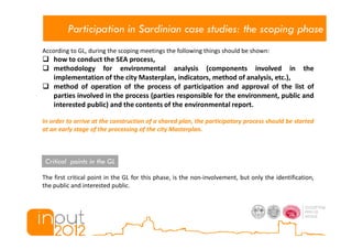 Participation in Sardinian case studies: the scoping phase
According to GL, during the scoping meetings the following things should be shown:
    how to conduct the SEA process,
    methodology for environmental analysis (components involved in the
    implementation of the city Masterplan, indicators, method of analysis, etc.),
    method of operation of the process of participation and approval of the list of
    parties involved in the process (parties responsible for the environment, public and
    interested public) and the contents of the environmental report.

In order to arrive at the construction of a shared plan, the participatory process should be started
at an early stage of the processing of the city Masterplan.



 Critical points in the GL

The first critical point in the GL for this phase, is the non-involvement, but only the identification,
the public and interested public.
 