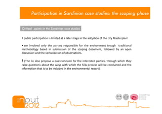 Participation in Sardinian case studies: the scoping phase

Critical points in the Sardinian case studies

    public participation is limited at a later stage in the adoption of the city Masterplan!

  are involved only the parties responsible for the environment trough traditional
methodology based in submission of the scoping document, followed by an open
discussion and the verbalization of observations.

! (The GL also propose a questionnaire for the interested parties, through which they
raise questions about the ways with which the SEA process will be conducted and the
information that is to be included in the environmental report)
 