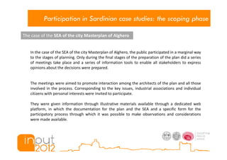 Participation in Sardinian case studies: the scoping phase

The case of the SEA of the city Masterplan of Alghero


   In the case of the SEA of the city Masterplan of Alghero, the public participated in a marginal way
   to the stages of planning. Only during the final stages of the preparation of the plan did a series
   of meetings take place and a series of information tools to enable all stakeholders to express
   opinions about the decisions were prepared.


   The meetings were aimed to promote interaction among the architects of the plan and all those
   involved in the process. Corresponding to the key issues, industrial associations and individual
   citizens with personal interests were invited to participate.

   They were given information through illustrative materials available through a dedicated web
   platform, in which the documentation for the plan and the SEA and a specific form for the
   participatory process through which it was possible to make observations and considerations
   were made available.
 