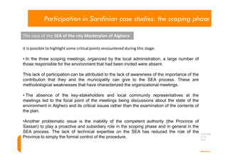 Participation in Sardinian case studies: the scoping phase

The case of the SEA of the city Masterplan of Alghero

it is possible to highlight some critical points encountered during this stage:

• In the three scoping meetings, organized by the local administration, a large number of
those responsible for the environment that had been invited were absent.

This lack of participation can be attributed to the lack of awareness of the importance of the
contribution that they and the municipality can give to the SEA process. These are
methodological weaknesses that have characterized the organizational meetings.

• The absence of the key-stakeholders and local community representatives at the
meetings led to the focal point of the meetings being discussions about the state of the
environment in Alghero and its critical issues rather than the examination of the contents of
the plan.

•Another problematic issue is the inability of the competent authority (the Province of
Sassari) to play a proactive and subsidiary role in the scoping phase and in general in the
SEA process. The lack of technical expertise on the SEA has reduced the role of the
Province to simply the formal control of the procedure.
 