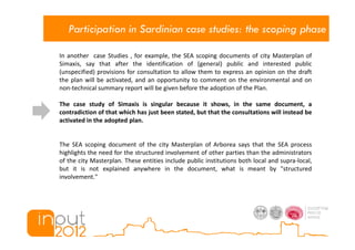 Participation in Sardinian case studies: the scoping phase

In another case Studies , for example, the SEA scoping documents of city Masterplan of
Simaxis, say that after the identification of (general) public and interested public
(unspecified) provisions for consultation to allow them to express an opinion on the draft
the plan will be activated, and an opportunity to comment on the environmental and on
non-technical summary report will be given before the adoption of the Plan.

The case study of Simaxis is singular because it shows, in the same document, a
contradiction of that which has just been stated, but that the consultations will instead be
activated in the adopted plan.


The SEA scoping document of the city Masterplan of Arborea says that the SEA process
highlights the need for the structured involvement of other parties than the administrators
of the city Masterplan. These entities include public institutions both local and supra-local,
but it is not explained anywhere in the document, what is meant by "structured
involvement."
 