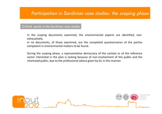 Participation in Sardinian case studies: the scoping phase

Critical points in the Sardinian case studies

   In the scoping documents examined, the environmental experts are identified, non-
   exhaustively.
   In no documents, of those examined, are the completed questionnaires of the parties
   competent in environmental matters to be found.

   During the scoping phase, a representative democracy of the context or of the reference
   sector interested in the plan is lacking because of non-involvement of the public and the
   interested public, due to the professional advice given by GL in this manner.
 