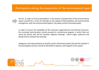Participation during the preparation of the environmental report


  The GL, in order to ensure participation in the process of preparation of the environmental
  report, provide for a series of meetings on the subject of Municipalities and environmental
  emergencies, with the environmental experts, the public and the interested public.


  in order to ensure the availability of the necessary organizational and financial resources,
  the municipal administration should proceed to a preliminary program in which they can
  name the parties that will be involved, organize meetings, inform larger audiences and
  decide how to conduct the meetings.


  Categories and representatives of specific sectors (interested public) that will be involved in
  the participatory process should be identified in advance, with regards to this aspect.
 