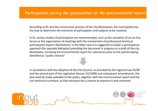 Participation during the preparation of the environmental report

  According to GL and the construction process of the city Masterplan, the municipality has
  the task to determine the moments of participation and subjects to be involved.

  In GL various modes of participation are recommended, such as the activation of an on-line
  forum or the organization of meetings with the involvement of professional technical
  participation experts (facilitators). In the latter case it is suggested to adopt a participatory
  approach (for example Metaplan) providing the document in progress or a draft of the city
  Masterplan, including the environmental report for submission prior to the partiers being
  identified as "public interest".



  In accordance with the adoption of the City Council, as provided by the regional Law 45/89
  and the second part of the Legislative Decree 152/2006 and subsequent amendments, the
  plan shall be made available to the public, together with the environmental report and the
  non-technical summary, so that everyone has a chance to examine it and comment.
 