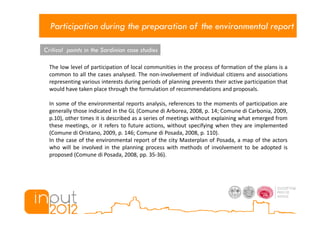 Participation during the preparation of the environmental report

Critical points in the Sardinian case studies

  The low level of participation of local communities in the process of formation of the plans is a
  common to all the cases analysed. The non-involvement of individual citizens and associations
  representing various interests during periods of planning prevents their active participation that
  would have taken place through the formulation of recommendations and proposals.

  In some of the environmental reports analysis, references to the moments of participation are
  generally those indicated in the GL (Comune di Arborea, 2008, p. 14; Comune di Carbonia, 2009,
  p.10), other times it is described as a series of meetings without explaining what emerged from
  these meetings, or it refers to future actions, without specifying when they are implemented
  (Comune di Oristano, 2009, p. 146; Comune di Posada, 2008, p. 110).
  In the case of the environmental report of the city Masterplan of Posada, a map of the actors
  who will be involved in the planning process with methods of involvement to be adopted is
  proposed (Comune di Posada, 2008, pp. 35-36).
 