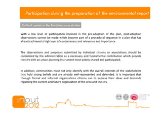 Participation during the preparation of the environmental report

 Critical points in the Sardinian case studies

With a low level of participation involved in the pre-adoption of the plan, post-adoption
observations cannot be made which become part of a procedural sequence in a plan that has
already achieved a high level of concreteness and relevance and importance.


The observations and proposals submitted by individual citizens or associations should be
considered by the administration as a necessary and fundamental contribution which provide
the city with an urban planning instrument most widely shared and participated.


In addition, communities must not only identify with the overall interests of the stakeholders
that hold strong beliefs and are already well-represented and defended. It is important that
through formal and informal organizations citizens can to express their ideas and demands
regarding the current and future organization of the area and the city.
 