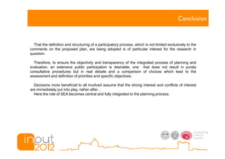 Conclusion


  That the definition and structuring of a participatory process, which is not limited exclusively to the
comments on the proposed plan, are being adopted is of particular interest for the research in
question.

  Therefore, to ensure the objectivity and transparency of the integrated process of planning and
evaluation, an extensive public participation is desirable, one that does not result in purely
consultative procedures but in real debate and a comparison of choices which lead to the
assessment and definition of priorities and specific objectives.

  Decisions more beneficial to all involved assume that the strong interest and conflicts of interest
are immediately put into play, rather after
  Here the role of SEA becomes central and fully integrated to the planning process.
 