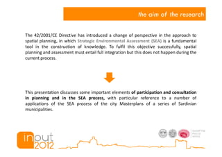 the aim of the research

The 42/2001/CE Directive has introduced a change of perspective in the approach to
spatial planning, in which Strategic Environmental Assessment (SEA) is a fundamental
tool in the construction of knowledge. To fulfil this objective successfully, spatial
planning and assessment must entail full integration but this does not happen during the
current process.




This presentation discusses some important elements of participation and consultation
in planning and in the SEA process, with particular reference to a number of
applications of the SEA process of the city Masterplans of a series of Sardinian
municipalities.
 
