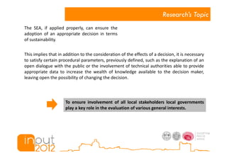 Research’s Topic
The SEA, if applied properly, can ensure the
adoption of an appropriate decision in terms
of sustainability.


This implies that in addition to the consideration of the effects of a decision, it is necessary
to satisfy certain procedural parameters, previously defined, such as the explanation of an
open dialogue with the public or the involvement of technical authorities able to provide
appropriate data to increase the wealth of knowledge available to the decision maker,
leaving open the possibility of changing the decision.




                     To ensure involvement of all local stakeholders local governments
                     play a key role in the evaluation of various general interests.
 