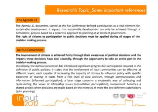 Research’s Topic_Some important references
The Agenda 21
The Agenda 21 document, signed at the Rio Conference defined participation as a vital element for
sustainable development: it argues, that sustainable development can only be achieved through a
democratic, process based on a proactive approach to planning at all levels of government.
The right of citizens to participation in public decisions must be applied during all stages of the
decision making process.


Aarhus Convention
The involvement of citizens is achieved firstly through their awareness of political decisions and the
impacts these decisions have and, secondly, through the opportunity to take an active part in the
decision-making process.
Historically, the Aarhus Convention has introduced significant progress for participation required in the
definition of public policies: it states that the involvement of local communities can be effective at
different levels, each capable of increasing the capacity of citizens to influence policy with specific
objectives of sharing. It starts from a first level of civic activism, through communication and
information (informed participation); a later stage concerns a systematic way of collecting and
representing the views of citizenship issues (consultative participation); involvement becomes a
shared project when decisions are made based on the interests of more the one different stakeholders
(joint planning).
 