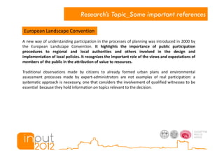 Research’s Topic_Some important references

European Landscape Convention
A new way of understanding participation in the processes of planning was introduced in 2000 by
the European Landscape Convention. It highlights the importance of public participation
procedures to regional and local authorities and others involved in the design and
implementation of local policies. It recognizes the important role of the views and expectations of
members of the public in the attribution of value to resources.

Traditional observations made by citizens to already formed urban plans and environmental
assessment processes made by expert-administrators are not examples of real participation: a
systematic approach is necessary, one that considers the involvement of qualified witnesses to be
essential because they hold information on topics relevant to the decision.
 