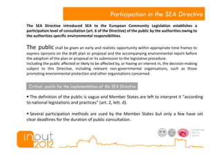 Participation in the SEA Directive
The SEA Directive introduced SEA to the European Community Legislation establishes a
participation level of consultation (art. 6 of the Directive) of the public by the authorities owing to
the authorities specific environmental responsibilities.

The public shall be given an early and realistic opportunity within appropriate time frames to
express opinions on the draft plan or proposal and the accompanying environmental report before
the adoption of the plan or proposal or its submission to the legislative procedure.
Including the public affected or likely to be affected by, or having an interest in, the decision-making
subject to this Directive, including relevant non-governmental organisations, such as those
promoting environmental protection and other organisations concerned.


 Critical points for the implementation of the SEA Directive

  The definition of the public is vague and Member States are left to interpret it "according
to national legislations and practices" (art. 2, lett. d).

  Several participation methods are used by the Member States but only a few have set
clear deadlines for the duration of public consultation.
 