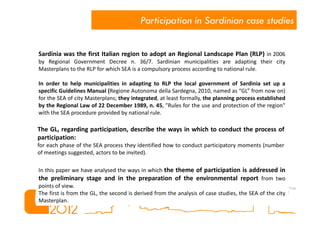 Participation in Sardinian case studies


Sardinia was the first Italian region to adopt an Regional Landscape Plan (RLP) in 2006
by Regional Government Decree n. 36/7. Sardinian municipalities are adapting their city
Masterplans to the RLP for which SEA is a compulsory process according to national rule.

In order to help municipalities in adapting to RLP the local government of Sardinia set up a
specific Guidelines Manual (Regione Autonoma della Sardegna, 2010, named as “GL” from now on)
for the SEA of city Masterplans; they integrated, at least formally, the planning process established
by the Regional Law of 22 December 1989, n. 45, "Rules for the use and protection of the region"
with the SEA procedure provided by national rule.

The GL, regarding participation, describe the ways in which to conduct the process of
participation:
for each phase of the SEA process they identified how to conduct participatory moments (number
of meetings suggested, actors to be invited).

In this paper we have analysed the ways in which the theme of participation is addressed in
the preliminary stage and in the preparation of the environmental report from two
points of view.
The first is from the GL, the second is derived from the analysis of case studies, the SEA of the city
Masterplan.
 