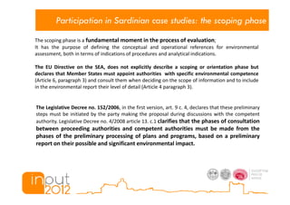 Participation in Sardinian case studies: the scoping phase
The scoping phase is a fundamental moment in the process of evaluation;
It has the purpose of defining the conceptual and operational references for environmental
assessment, both in terms of indications of procedures and analytical indications.

The EU Directive on the SEA, does not explicitly describe a scoping or orientation phase but
declares that Member States must appoint authorities with specific environmental competence
(Article 6, paragraph 3) and consult them when deciding on the scope of information and to include
in the environmental report their level of detail (Article 4 paragraph 3).


The Legislative Decree no. 152/2006, in the first version, art. 9 c. 4, declares that these preliminary
steps must be initiated by the party making the proposal during discussions with the competent
authority. Legislative Decree no. 4/2008 article 13. c.1 clarifies that the phases of consultation
between proceeding authorities and competent authorities must be made from the
phases of the preliminary processing of plans and programs, based on a preliminary
report on their possible and significant environmental impact.
 