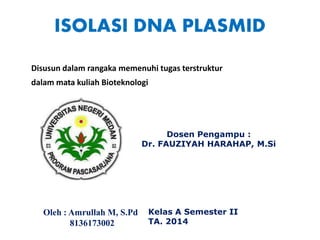 ISOLASI DNA PLASMID
Disusun dalam rangaka memenuhi tugas terstruktur
dalam mata kuliah Bioteknologi
Oleh : Amrullah M, S.Pd
8136173002
Kelas A Semester II
TA. 2014
Dosen Pengampu :
Dr. FAUZIYAH HARAHAP, M.Si
 