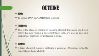 OUTLINE
 AIMS:
 To isolate DNA PLASMID from Bacteria
 METHOD:
 This is the classical method of isolating plasmid dna, using small resin
filters that nest within a microcentrifuge tube, are also as kits from
suppliers of materials for molecular biology.
 TIMING:
 It takes about 60 minutes, including a period of 30 minutes when the
materials are being chilled.
 