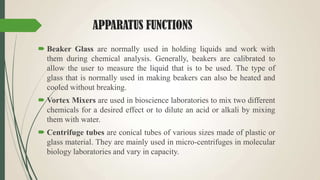 APPARATUS FUNCTIONS
 Beaker Glass are normally used in holding liquids and work with
them during chemical analysis. Generally, beakers are calibrated to
allow the user to measure the liquid that is to be used. The type of
glass that is normally used in making beakers can also be heated and
cooled without breaking.
 Vortex Mixers are used in bioscience laboratories to mix two different
chemicals for a desired effect or to dilute an acid or alkali by mixing
them with water.
 Centrifuge tubes are conical tubes of various sizes made of plastic or
glass material. They are mainly used in micro-centrifuges in molecular
biology laboratories and vary in capacity.
 