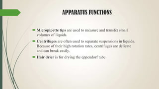 APPARATUS FUNCTIONS
 Micropipette tips are used to measure and transfer small
volumes of liquids.
 Centrifuges are often used to separate suspensions in liquids.
Because of their high rotation rates, centrifuges are delicate
and can break easily.
 Hair drier is for drying the eppendorf tube
 