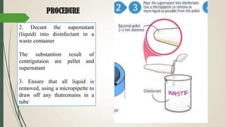 PROCEDURE
2. Decant the supernatant
(liquid) into disinfectant in a
waste container
The substantion result of
centrigutaion are pellet and
supernatant
3. Ensure that all liquid is
removed, using a micropipette to
draw off any thatremains in a
tube
 