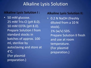 Alkaline Lysis Solution
Alkaline Lysis Solution I :
• 50 mM glucose.
25 mM Tris-Cl (pH 8.0).
10 mM EDTA (pH 8.0).
Prepare Solution I from
standard stocks in
batches of approx. 100
ml, sterilize by
autoclaving and store at
4°C.
(For plasmid
preparation.)
Alkaline Lysis Solution II:
• 0.2 N NaOH (freshly
diluted from a 10 N
stock).
1% (w/v) SDS.
Prepare Solution II fresh
and use at room
temperature.
(For plasmid
preparation.)
 