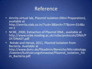 Reference
• Amrita virtual lab, Plasmid Isolation (Mini Preparation),
available at
http://amrita.vlab.co.in/?sub=3&brch=77&sim=314&c
nt=1
• NCBE, 2000, Extraction of Plasmid DNA , available at
http://www.ncbe.reading.ac.uk/ncbe/protocols/DNA/P
DF/DNA07.pdf
• Rohde and Henze, 2011, Plasmid Isolation from
Bacteria. Available at
http://www.dsmz.de/fileadmin/Bereiche/Microbiology
/Dateien/Kultivierungshinweise/Plasmid_Isolation_fro
m_Bacteria.pdf
 