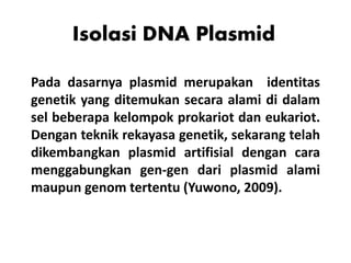 Isolasi DNA Plasmid
Pada dasarnya plasmid merupakan identitas
genetik yang ditemukan secara alami di dalam
sel beberapa kelompok prokariot dan eukariot.
Dengan teknik rekayasa genetik, sekarang telah
dikembangkan plasmid artifisial dengan cara
menggabungkan gen-gen dari plasmid alami
maupun genom tertentu (Yuwono, 2009).
 