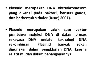• Plasmid merupakan DNA ekstrakromosom
yang dikenal pada bakteri, berutas ganda,
dan berbentuk sirkuler (Jusuf, 2001).
• Plasmid merupakan salah satu vektor
pembawa molekul DNA di dalam proses
rekayasa DNA melalui teknologi DNA
rekombinan. Plasmid banyak sekali
digunakan dalam pengklonan DNA, karena
relatif mudah dalam penanganannya.
 