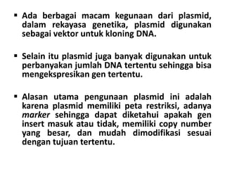  Ada berbagai macam kegunaan dari plasmid,
dalam rekayasa genetika, plasmid digunakan
sebagai vektor untuk kloning DNA.
 Selain itu plasmid juga banyak digunakan untuk
perbanyakan jumlah DNA tertentu sehingga bisa
mengekspresikan gen tertentu.
 Alasan utama pengunaan plasmid ini adalah
karena plasmid memiliki peta restriksi, adanya
marker sehingga dapat diketahui apakah gen
insert masuk atau tidak, memiliki copy number
yang besar, dan mudah dimodifikasi sesuai
dengan tujuan tertentu.
 