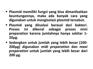  Plasmid memiliki fungsi yang bisa dimanfaatkan
keuntungannya, maka ada banyak cara yang
digunakan untuk mengisolasi plasmid tersebut.
 Plasmid yang diisolasi berasal dari bakteri.
Proses ini dikenal sebagai proses mini
preparation karena jumlahnya hanya sekitar 1-
20µg.
 Sedangkan untuk jumlah yang lebih besar (100-
200µg) digunakan midi preparation dan maxi
preparation untuk jumlah yang lebih besar dari
200 µg.
 