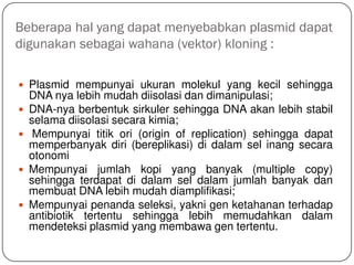 Beberapa hal yang dapat menyebabkan plasmid dapat
digunakan sebagai wahana (vektor) kloning :
 Plasmid mempunyai ukuran molekul yang kecil sehingga
DNA nya lebih mudah diisolasi dan dimanipulasi;
 DNA-nya berbentuk sirkuler sehingga DNA akan lebih stabil
selama diisolasi secara kimia;
 Mempunyai titik ori (origin of replication) sehingga dapat
memperbanyak diri (bereplikasi) di dalam sel inang secara
otonomi
 Mempunyai jumlah kopi yang banyak (multiple copy)
sehingga terdapat di dalam sel dalam jumlah banyak dan
membuat DNA lebih mudah diamplifikasi;
 Mempunyai penanda seleksi, yakni gen ketahanan terhadap
antibiotik tertentu sehingga lebih memudahkan dalam
mendeteksi plasmid yang membawa gen tertentu.
 