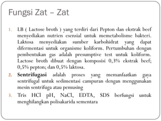 Fungsi Zat – Zat
1. LB ( Lactose broth ) yang terdiri dari Pepton dan ekstrak beef
menyediakan nutrien esensial untuk memetabolisme bakteri.
Laktosa menyediakan sumber karbohidrat yang dapat
difermentasi untuk organisme koliform. Pertumbuhan dengan
pembentukan gas adalah presumptive test untuk koliform.
Lactose broth dibuat dengan komposisi 0,3% ekstrak beef;
0,5% pepton; dan 0,5% laktosa.
2. Sentrifugasi adalah proses yang memanfaatkan gaya
sentrifugal untuk sedimentasi campuran dengan menggunakan
mesin sentrifuga atau pemusing
3. Tris HCl pH, NaCl, EDTA, SDS berfungsi untuk
menghilangkan polisakarida sementara
 