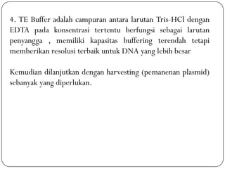 4. TE Buffer adalah campuran antara larutan Tris-HCl dengan
EDTA pada konsentrasi tertentu berfungsi sebagai larutan
penyangga , memiliki kapasitas buffering terendah tetapi
memberikan resolusi terbaik untuk DNA yang lebih besar
Kemudian dilanjutkan dengan harvesting (pemanenan plasmid)
sebanyak yang diperlukan.
 