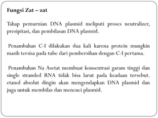 Fungsi Zat – zat
Tahap pemurnian DNA plasmid meliputi proses neutralizer,
presipitasi, dan pembilasan DNA plasmid.
Penambahan C-I dilakukan dua kali karena protein mungkin
masih tersisa pada tube dari pembersihan dengan C-I pertama.
Penambahan Na Asetat membuat konsentrasi garam tinggi dan
single stranded RNA tidak bisa larut pada keadaan tersebut.
etanol absolut dingin akan mengendapkan DNA plasmid dan
juga untuk membilas dan mencuci plasmid.
 