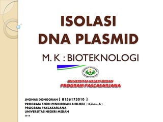 ISOLASI
DNA PLASMID
M. K : BIOTEKNOLOGI
JHONAS DONGORAN ( 8136173010 )
PROGRAM STUDI PENDIDIKAN BIOLOGI ( Kelas- A )
PROGRAM PASCASARJANA
UNIVERSITAS NEGERI MEDAN
2014
 