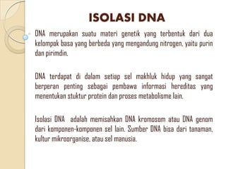 ISOLASI DNA
DNA merupakan suatu materi genetik yang terbentuk dari dua
kelompok basa yang berbeda yang mengandung nitrogen, yaitu purin
dan pirimdin.
DNA terdapat di dalam setiap sel makhluk hidup yang sangat
berperan penting sebagai pembawa informasi hereditas yang
menentukan stuktur protein dan proses metabolisme lain.
Isolasi DNA adalah memisahkan DNA kromosom atau DNA genom
dari komponen-komponen sel lain. Sumber DNA bisa dari tanaman,
kultur mikroorganise, atau sel manusia.
 