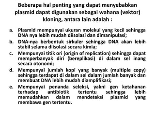 Beberapa hal penting yang dapat menyebabkan
plasmid dapat digunakan sebagai wahana (vektor)
kloning, antara lain adalah :
a. Plasmid mempunyai ukuran molekul yang kecil sehingga
DNA nya lebih mudah diisolasi dan dimanipulasi;
b. DNA-nya berbentuk sirkuler sehingga DNA akan lebih
stabil selama diisolasi secara kimia;
c. Mempunyai titik ori (origin of replication) sehingga dapat
memperbanyak diri (bereplikasi) di dalam sel inang
secara otonomi;
d. Mempunyai jumlah kopi yang banyak (multiple copy)
sehingga terdapat di dalam sel dalam jumlah banyak dan
membuat DNA lebih mudah diamplifikasi;
e. Mempunyai penanda seleksi, yakni gen ketahanan
terhadap antibiotik tertentu sehingga lebih
memudahkan dalam mendeteksi plasmid yang
membawa gen tertentu.
 