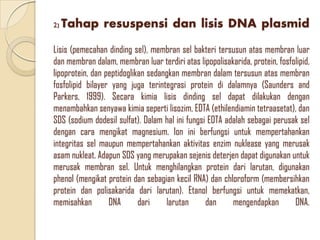 2) Tahap resuspensi dan lisis DNA plasmid
Lisis (pemecahan dinding sel), membran sel bakteri tersusun atas membran luar
dan membran dalam, membran luar terdiri atas lipopolisakarida, protein, fosfolipid,
lipoprotein, dan peptidoglikan sedangkan membran dalam tersusun atas membran
fosfolipid bilayer yang juga terintegrasi protein di dalamnya (Saunders and
Parkers, 1999). Secara kimia lisis dinding sel dapat dilakukan dengan
menambahkan senyawa kimia seperti lisozim, EDTA (ethilendiamin tetraasetat), dan
SDS (sodium dodesil sulfat). Dalam hal ini fungsi EDTA adalah sebagai perusak sel
dengan cara mengikat magnesium. Ion ini berfungsi untuk mempertahankan
integritas sel maupun mempertahankan aktivitas enzim nuklease yang merusak
asam nukleat. Adapun SDS yang merupakan sejenis deterjen dapat digunakan untuk
merusak membran sel. Untuk menghilangkan protein dari larutan, digunakan
phenol (mengikat protein dan sebagian kecil RNA) dan chloroform (membersihkan
protein dan polisakarida dari larutan). Etanol berfungsi untuk memekatkan,
memisahkan DNA dari larutan dan mengendapkan DNA.
 