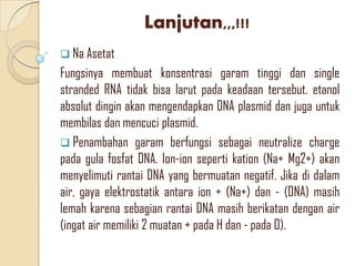 Lanjutan,,,!!!
 Na Asetat
Fungsinya membuat konsentrasi garam tinggi dan single
stranded RNA tidak bisa larut pada keadaan tersebut. etanol
absolut dingin akan mengendapkan DNA plasmid dan juga untuk
membilas dan mencuci plasmid.
 Penambahan garam berfungsi sebagai neutralize charge
pada gula fosfat DNA. Ion-ion seperti kation (Na+ Mg2+) akan
menyelimuti rantai DNA yang bermuatan negatif. Jika di dalam
air, gaya elektrostatik antara ion + (Na+) dan - (DNA) masih
lemah karena sebagian rantai DNA masih berikatan dengan air
(ingat air memiliki 2 muatan + pada H dan - pada O).
 