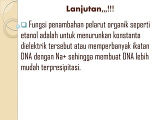 Lanjutan,,,!!!
 Fungsi penambahan pelarut organik seperti
etanol adalah untuk menurunkan konstanta
dielektrik tersebut atau memperbanyak ikatan
DNA dengan Na+ sehingga membuat DNA lebih
mudah terpresipitasi.
 