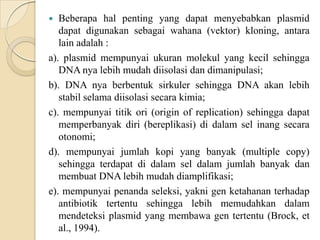  Beberapa hal penting yang dapat menyebabkan plasmid
dapat digunakan sebagai wahana (vektor) kloning, antara
lain adalah :
a). plasmid mempunyai ukuran molekul yang kecil sehingga
DNA nya lebih mudah diisolasi dan dimanipulasi;
b). DNA nya berbentuk sirkuler sehingga DNA akan lebih
stabil selama diisolasi secara kimia;
c). mempunyai titik ori (origin of replication) sehingga dapat
memperbanyak diri (bereplikasi) di dalam sel inang secara
otonomi;
d). mempunyai jumlah kopi yang banyak (multiple copy)
sehingga terdapat di dalam sel dalam jumlah banyak dan
membuat DNA lebih mudah diamplifikasi;
e). mempunyai penanda seleksi, yakni gen ketahanan terhadap
antibiotik tertentu sehingga lebih memudahkan dalam
mendeteksi plasmid yang membawa gen tertentu (Brock, et
al., 1994).
 