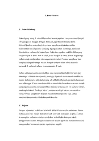 I. Pendahuluan
1.1 Latar Belakang
Bakteri yang hidup di alam hidup dalam bentuk populasi campuran dan dijumpai
sebagai spesies tunggal. Dengan demikian, agar bakteri tersebut dapat
diidentifikasikan, maka langkah pertama yang harus dilakukan adalah
memisahkan dari organisme lain yang dijumpai dalam habitatnya, kemudian
ditumbuhkan pada media biakan baru. Bakteri merupakan makhluk hidup yang
sangat banyak di dunia baik di tanah, di air maupun di udara. Untuk itu perlunya
isolasi untuk mendapatkan mikroorganisme tersebut. Populasi yang besar dan
kompleks dengan berbagai bakteri banyak terdapat dalam tubuh manusia
termasuk di mulut, di saluran pencernaan dan di kulit.
Isolasi adalah cara untuk memisahkan atau memindahkan bakteri tertentu dari
habitatnya ke habitat baru (media), sehingga diperoleh kultur murni atau biakan
murni. Kultur murni ialah kultur yang sel-sel bakteri berasal dari pembelahan dari
satu sel tunggal. Kultur murni atau biakan murni diperlukan karena semua metode
yang digunakan untuk mengidentifikasi bakteri, termasuk ciri-ciri kultural bakteri,
morfologis bakteri, fisiologis bakteri, maupun serologis bakteri, memerlukan
suatu populasi yang terdiri dari satu macam mikroorganisme saja. Untuk
membuktikannya maka dilakukan praktikum ini.
1.2 Tujuan
Adapun tujuan dari praktikum ini adalah Melatih keterampiln mahasiswa dalam
melakukan isolasi bakteri dari satu wadah ke wadah lain secara aseptik. Melatih
keterampilan mahasiswa dalam melakukan isolasi bakteri dengan teknik
penggoresan kuadran. Mengenalkan macam-macam pipet dan melatih mahasiswa
menggunakan bermacam-macam pipet secara aseptik.
 