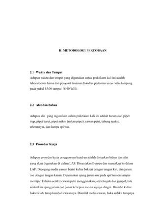 II. METODOLOGI PERCOBAAN
2.1 Waktu dan Tempat
Adapun waktu dan tempat yang digunakan untuk praktikum kali ini adalah
laboratorium hama dan penyakit tanaman fakultas pertanian universitas lampung
pada pukul 15.00 sampai 16.40 WIB.
2.2 Alat dan Bahan
Adapun alat yang digunakan dalam praktikum kali ini adalah Jarum ose, pipet
tiup, pipet karet, pipet mikro (mikro pipet), cawan petri, tabung reaksi,
erlenmeyer, dan lampu spiritus.
2.3 Prosedur Kerja
Adapun prosedur kerja penggoresan kuadran adalah disiapkan bahan dan alat
yang akan digunakan di dalam LAF. Dinyalakan Bunsen dan masukkan ke dalam
LAF. Dipegang media cawan berisi kultur bakteri dengan tangan kiri, dan jarum
ose dengan tangan kanan. Dipanaskan ujung jarum ose pada api bunsen sampai
memijar. Dibuka sedikit cawan petri menggunakan jari telunjuk dan jempol, lalu
sentuhkan ujung jarum ose panas ke tepian media supaya dingin. Diambil kultur
bakteri lalu tutup kembali cawannya. Diambil media cawan, buka sedikit tutupnya
 