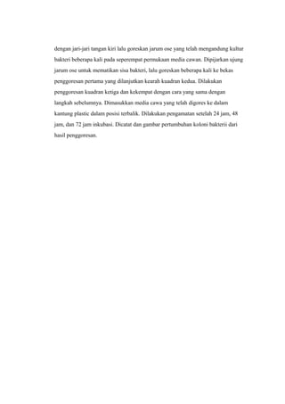 dengan jari-jari tangan kiri lalu goreskan jarum ose yang telah mengandung kultur
bakteri beberapa kali pada seperempat permukaan media cawan. Dipijarkan ujung
jarum ose untuk mematikan sisa bakteri, lalu goreskan beberapa kali ke bekas
penggoresan pertama yang dilanjutkan kearah kuadran kedua. Dilakukan
penggoresan kuadran ketiga dan kekempat dengan cara yang sama dengan
langkah sebelumnya. Dimasukkan media cawa yang telah digores ke dalam
kantung plastic dalam posisi terbalik. Dilakukan pengamatan setelah 24 jam, 48
jam, dan 72 jam inkubasi. Dicatat dan gambar pertumbuhan koloni bakterii dari
hasil penggoresan.
 