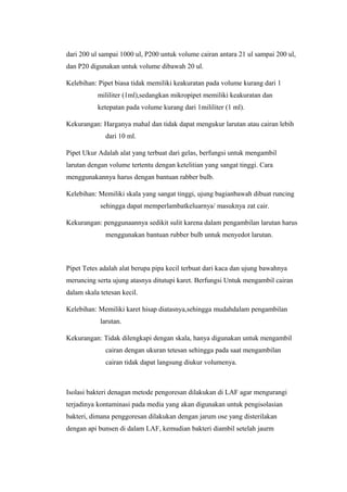dari 200 ul sampai 1000 ul, P200 untuk volume cairan antara 21 ul sampai 200 ul,
dan P20 digunakan untuk volume dibawah 20 ul.
Kelebihan: Pipet biasa tidak memiliki keakuratan pada volume kurang dari 1
mililiter (1ml),sedangkan mikropipet memiliki keakuratan dan
ketepatan pada volume kurang dari 1mililiter (1 ml).
Kekurangan: Harganya mahal dan tidak dapat mengukur larutan atau cairan lebih
dari 10 ml.
Pipet Ukur Adalah alat yang terbuat dari gelas, berfungsi untuk mengambil
larutan dengan volume tertentu dengan ketelitian yang sangat tinggi. Cara
menggunakannya harus dengan bantuan rabber bulb.
Kelebihan: Memiliki skala yang sangat tinggi, ujung bagianbawah dibuat runcing
sehingga dapat memperlambatkeluarnya/ masuknya zat cair.
Kekurangan: penggunaannya sedikit sulit karena dalam pengambilan larutan harus
menggunakan bantuan rubber bulb untuk menyedot larutan.
Pipet Tetes adalah alat berupa pipa kecil terbuat dari kaca dan ujung bawahnya
meruncing serta ujung atasnya ditutupi karet. Berfungsi Untuk mengambil cairan
dalam skala tetesan kecil.
Kelebihan: Memiliki karet hisap diatasnya,sehingga mudahdalam pengambilan
larutan.
Kekurangan: Tidak dilengkapi dengan skala, hanya digunakan untuk mengambil
cairan dengan ukuran tetesan sehingga pada saat mengambilan
cairan tidak dapat langsung diukur volumenya.
Isolasi bakteri denagan metode pengoresan dilakukan di LAF agar mengurangi
terjadinya kontaminasi pada media yang akan digunakan untuk pengisolasian
bakteri, dimana penggoresan dilakukan dengan jarum ose yang disterilakan
dengan api bunsen di dalam LAF, kemudian bakteri diambil setelah jaurm
 