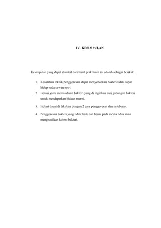 IV. KESIMPULAN
Kesimpulan yang dapat diambil dari hasil praktikum ini adalah sebagai berikut:
1. Kesalahan teknik penggoresan dapat menyebabkan bakteri tidak dapat
hidup pada cawan petri.
2. Isolasi yaitu memisahkan bakteri yang di inginkan dari gabungan bakteri
untuk mendapatkan biakan murni.
3. Isolasi dapat di lakukan dengan 2 cara penggoresan dan peleburan.
4. Penggoresan bakteri yang tidak baik dan benar pada media tidak akan
menghasilkan koloni bakteri.
 
