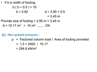 • If b is width of footing,
b ( b + 0.5 ) = 10
b = 2.92 d = 2.95 + 0.5
= 3.45 m
Provide size of footing = 2.95 m × 3.45 m
A = 10.17 m2 > 10 m2 ....... OK
(b) Net upward pressure :
p = Factored column load / Area of footing provided
= 1.5 × 2000 / 10.17
= 294.8 kN/m2
 