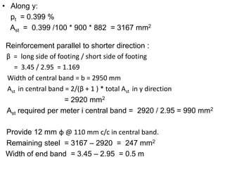 • Along y:
pt = 0.399 %
Ast = 0.399 /100 * 900 * 882 = 3167 mm2
Reinforcement parallel to shorter direction :
β = long side of footing / short side of footing
= 3.45 / 2.95 = 1.169
Width of central band = b = 2950 mm
Ast in central band = 2/(β + 1 ) * total Ast in y direction
= 2920 mm2
Ast required per meter i central band = 2920 / 2.95 = 990 mm2
Provide 12 mm ɸ @ 110 mm c/c in central band.
Remaining steel = 3167 – 2920 = 247 mm2
Width of end band = 3.45 – 2.95 = 0.5 m
 
