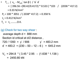 • Τv = ( vu - Mu/d
’ tan β ) / b’ d’
= [ 396.56 –(90.42/0.4172) * 0.533 ] *103 / (2038 * 417.2)
= 0.33 N/mm2
Pt = 100 * 3051 / ( 2038* 417.2) = 0.358 %
τc = 0.412 N/mm2
Τv < τc .........O.K.
(g) Check for two way shear :
average depth d = 888 mm
Section id critical at d/2 distance ,
720 / 1350 = y’ / 906 y’ = 483.2 mm
d’ = 483.2 + (230 – 50 – 12 – 6 ) = 645.2 mm
Vu = 294.8 * ( 3.45 * 2.95 - (1.638 * 1.138 )
= 2450.80 kN
 